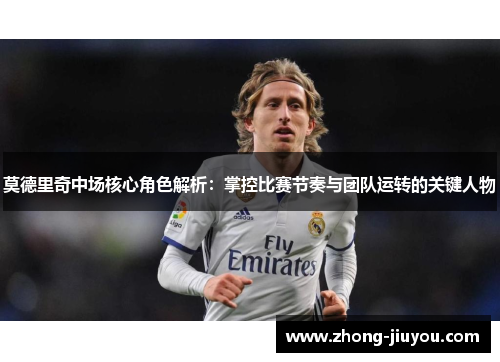 莫德里奇中场核心角色解析：掌控比赛节奏与团队运转的关键人物