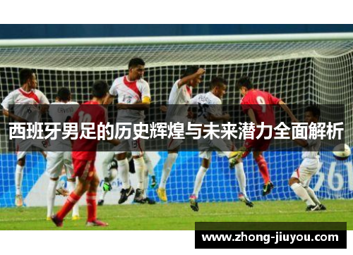 西班牙男足的历史辉煌与未来潜力全面解析