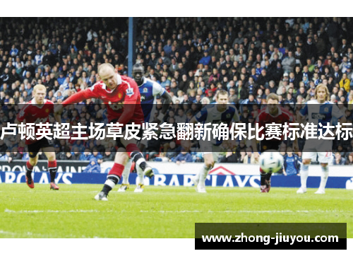 卢顿英超主场草皮紧急翻新确保比赛标准达标