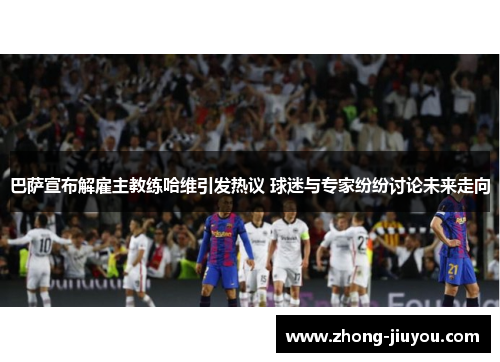 巴萨宣布解雇主教练哈维引发热议 球迷与专家纷纷讨论未来走向