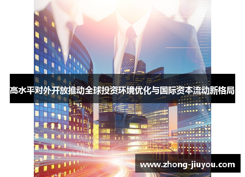 高水平对外开放推动全球投资环境优化与国际资本流动新格局 高水平对外开放推动全球投资环境优化与国际资本流动新格局